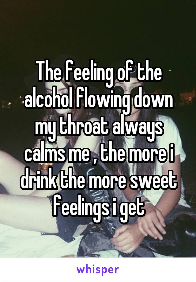 The feeling of the alcohol flowing down my throat always calms me , the more i drink the more sweet feelings i get