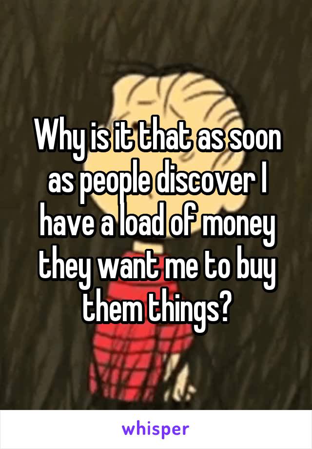 Why is it that as soon as people discover I have a load of money they want me to buy them things?