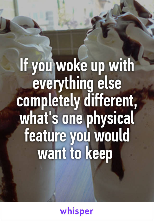 If you woke up with everything else completely different, what's one physical feature you would want to keep 