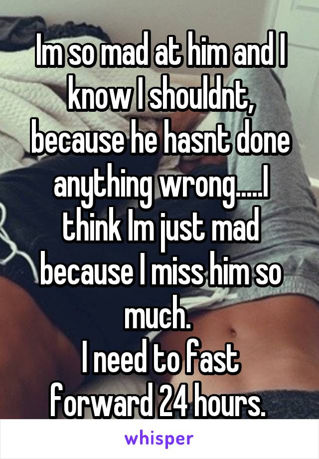 Im so mad at him and I know I shouldnt, because he hasnt done anything wrong.....I think Im just mad because I miss him so much. 
I need to fast forward 24 hours. 