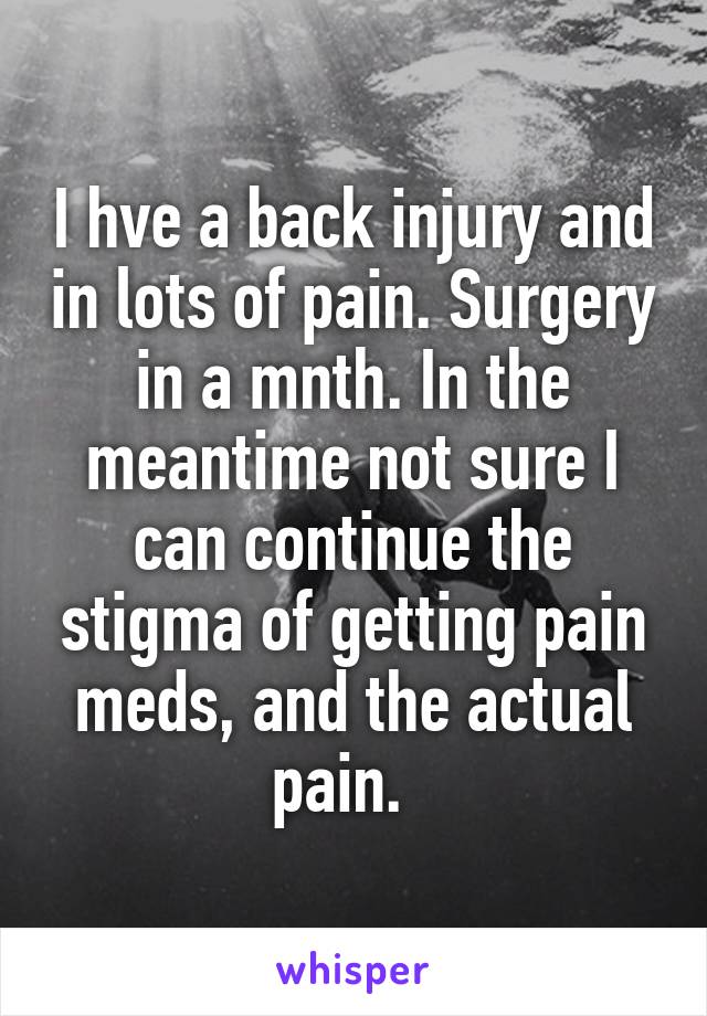 I hve a back injury and in lots of pain. Surgery in a mnth. In the meantime not sure I can continue the stigma of getting pain meds, and the actual pain.  