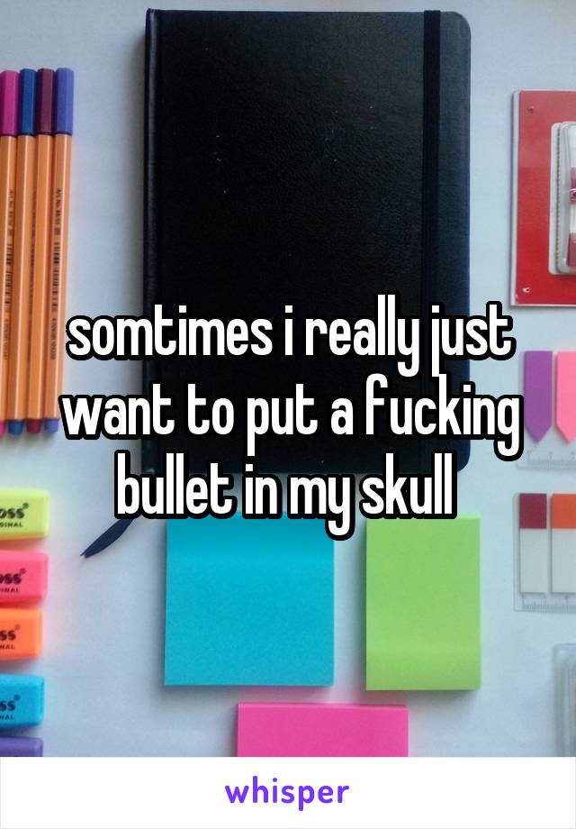 somtimes i really just want to put a fucking bullet in my skull 