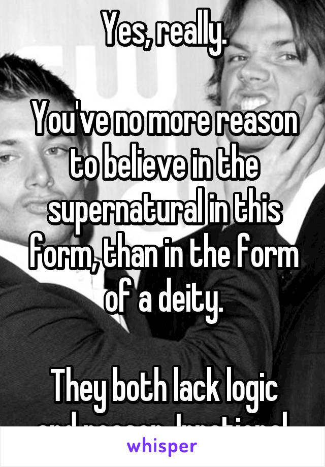 Yes, really.

You've no more reason to believe in the supernatural in this form, than in the form of a deity.

They both lack logic and reason. Irrational.