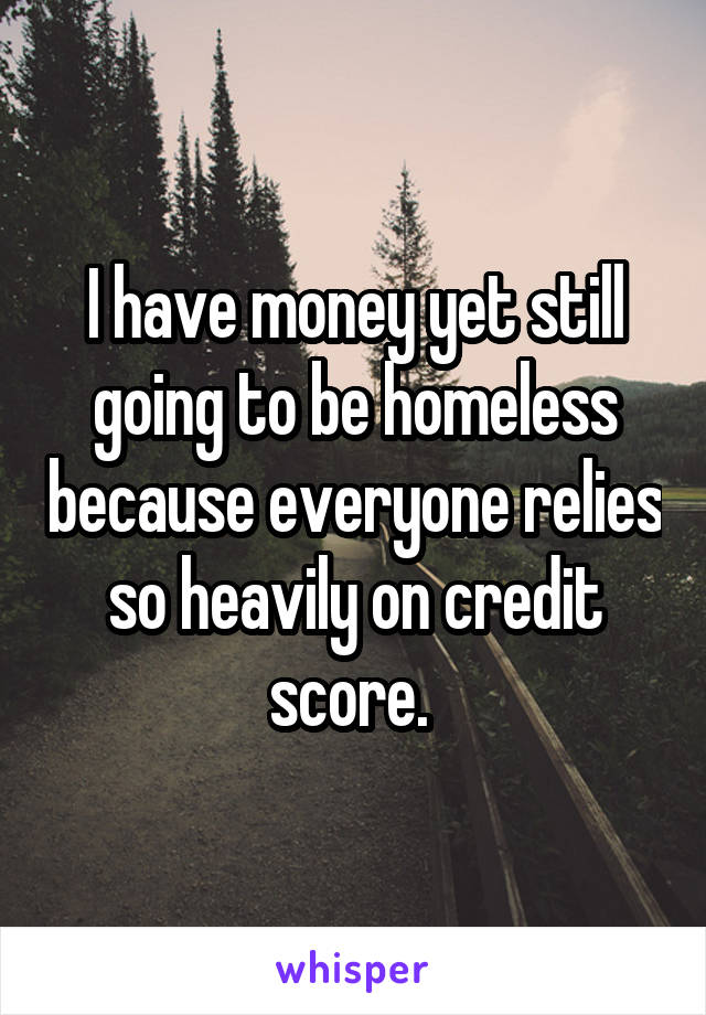 I have money yet still going to be homeless because everyone relies so heavily on credit score. 