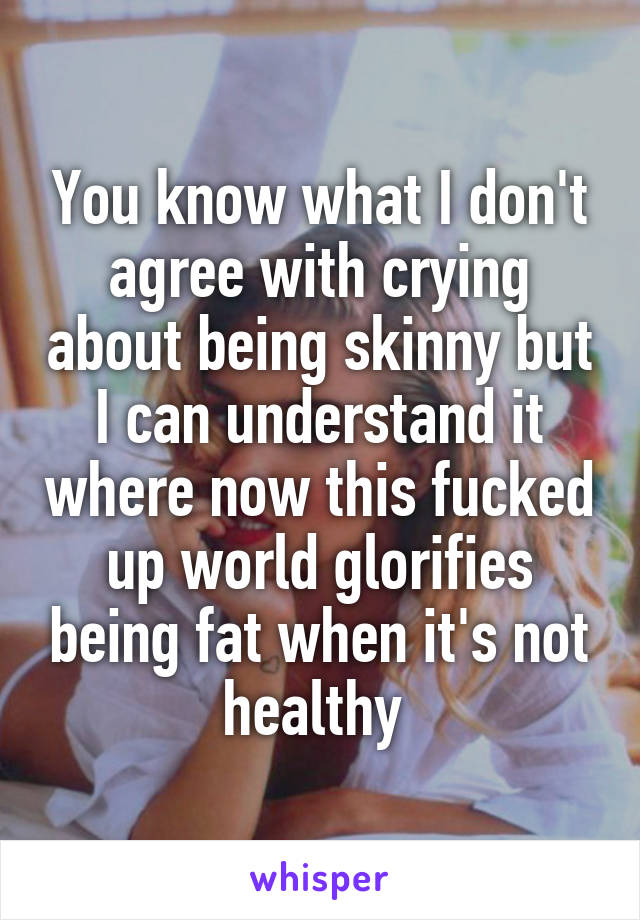 You know what I don't agree with crying about being skinny but I can understand it where now this fucked up world glorifies being fat when it's not healthy 