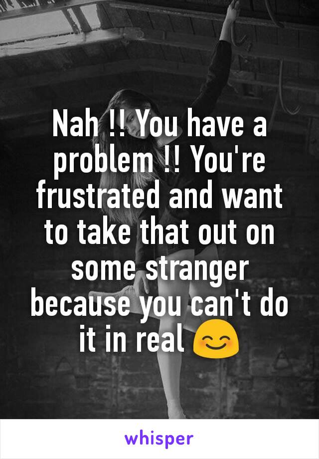 Nah !! You have a problem !! You're frustrated and want to take that out on some stranger because you can't do it in real 😊