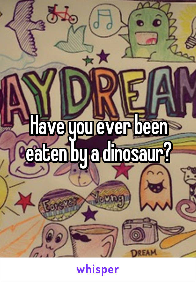Have you ever been eaten by a dinosaur?