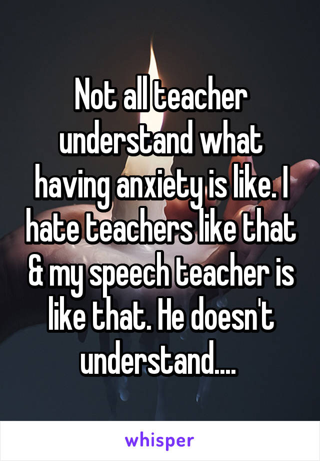 Not all teacher understand what having anxiety is like. I hate teachers like that & my speech teacher is like that. He doesn't understand.... 