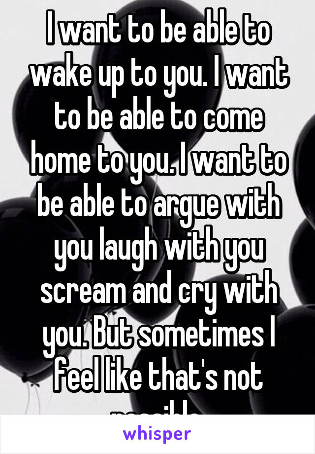 I want to be able to wake up to you. I want to be able to come home to you. I want to be able to argue with you laugh with you scream and cry with you. But sometimes I feel like that's not possible.