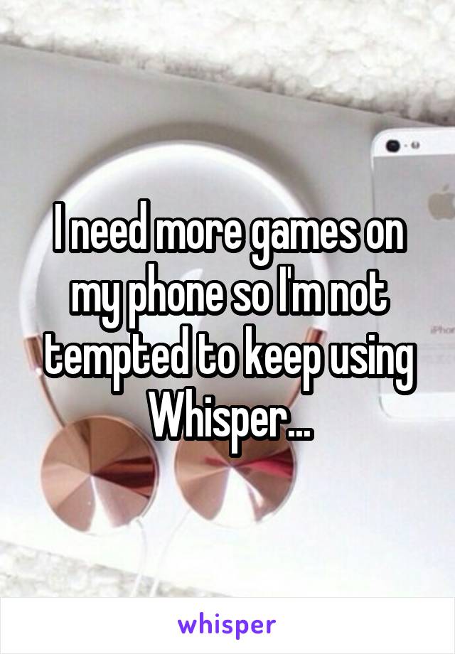 I need more games on my phone so I'm not tempted to keep using Whisper...