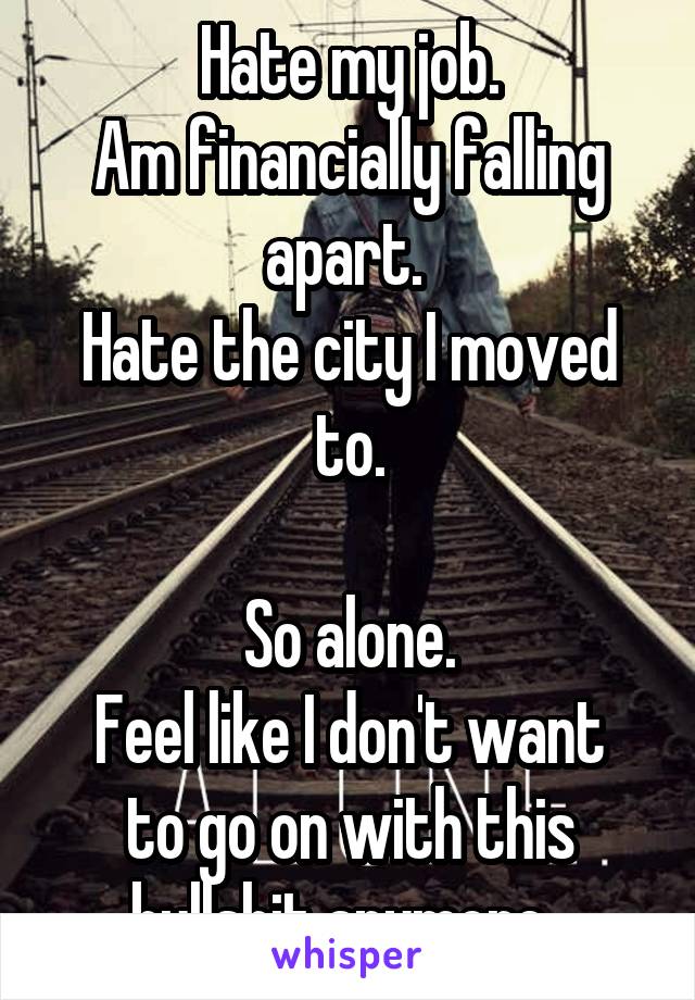 Hate my job.
Am financially falling apart. 
Hate the city I moved to.

So alone.
Feel like I don't want to go on with this bullshit anymore. 