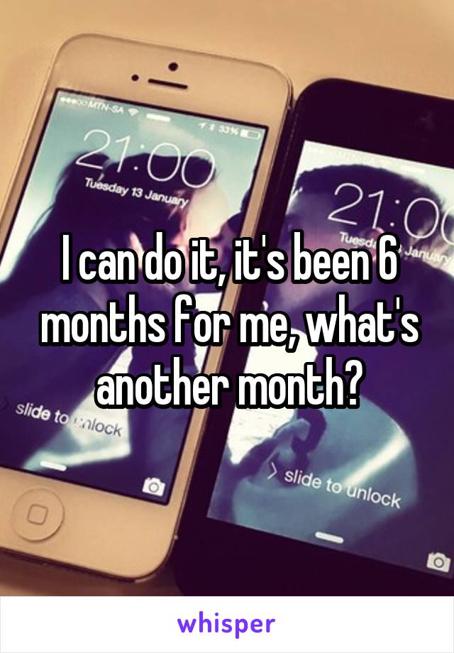 I can do it, it's been 6 months for me, what's another month?