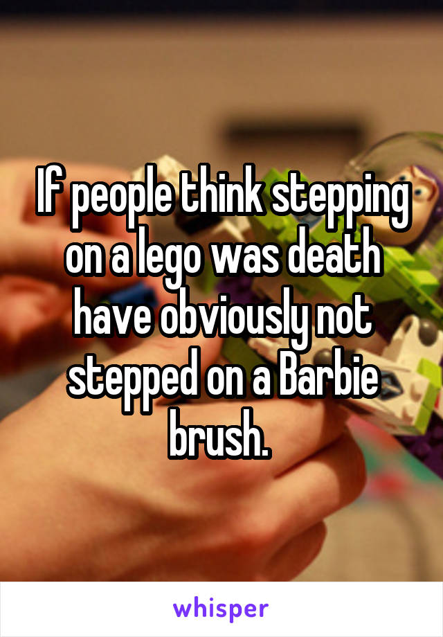 If people think stepping on a lego was death have obviously not stepped on a Barbie brush. 