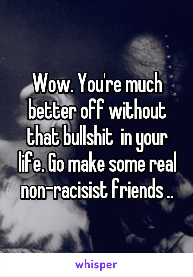 Wow. You're much better off without that bullshit  in your life. Go make some real non-racisist friends ..