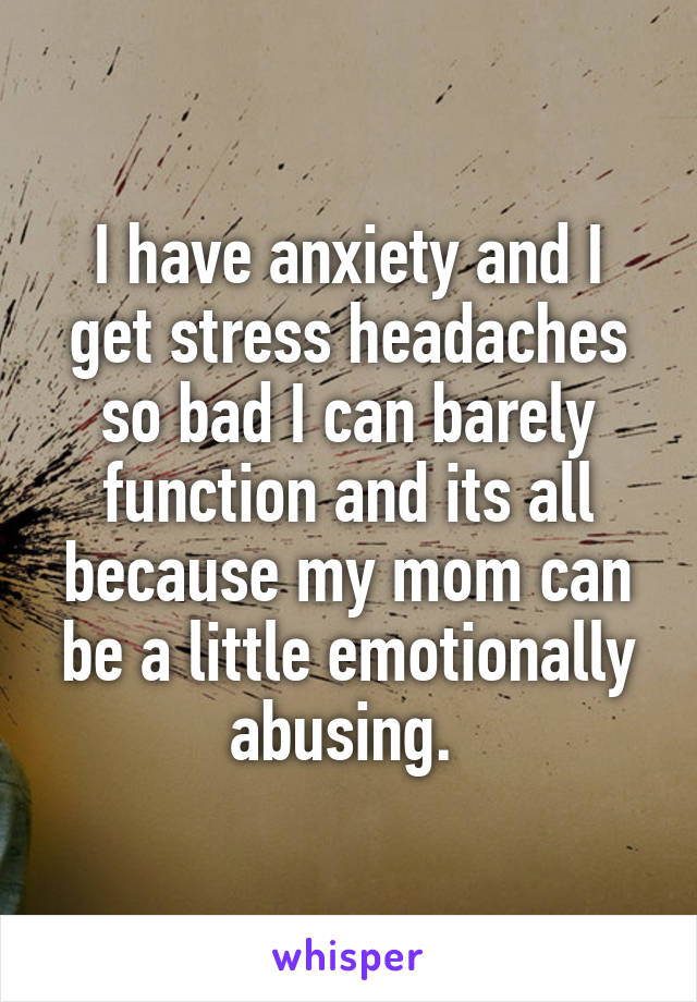 I have anxiety and I get stress headaches so bad I can barely function and its all because my mom can be a little emotionally abusing. 