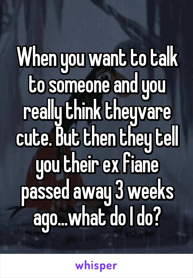 When you want to talk to someone and you really think theyvare cute. But then they tell you their ex fiane passed away 3 weeks ago...what do I do?