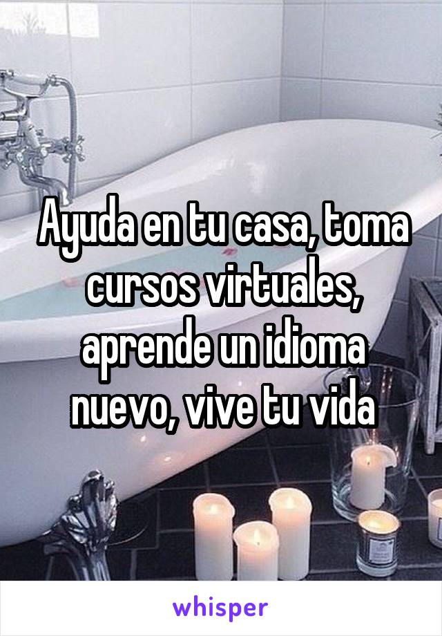 Ayuda en tu casa, toma cursos virtuales, aprende un idioma nuevo, vive tu vida