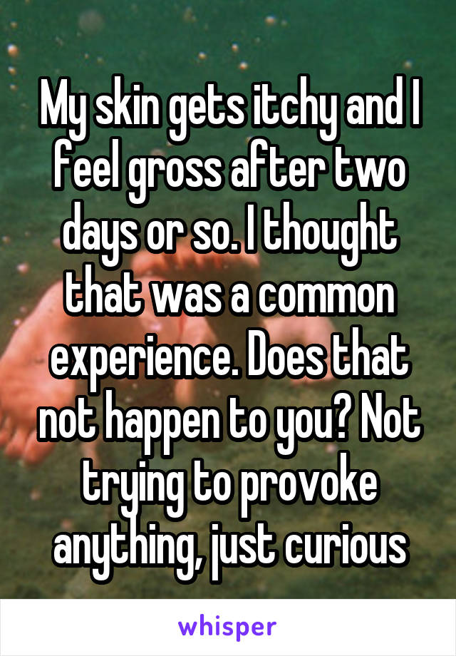 My skin gets itchy and I feel gross after two days or so. I thought that was a common experience. Does that not happen to you? Not trying to provoke anything, just curious