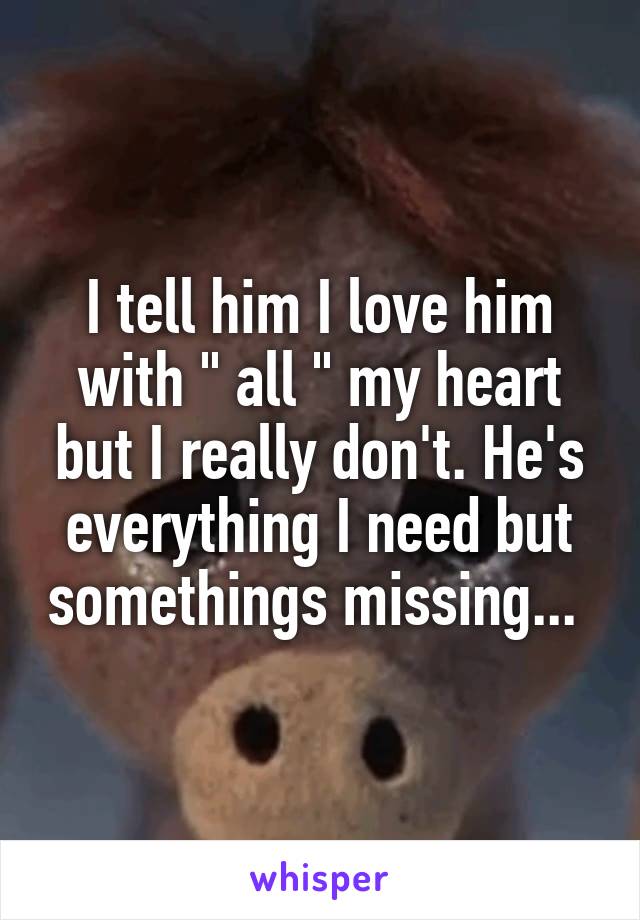 I tell him I love him with " all " my heart but I really don't. He's everything I need but somethings missing... 