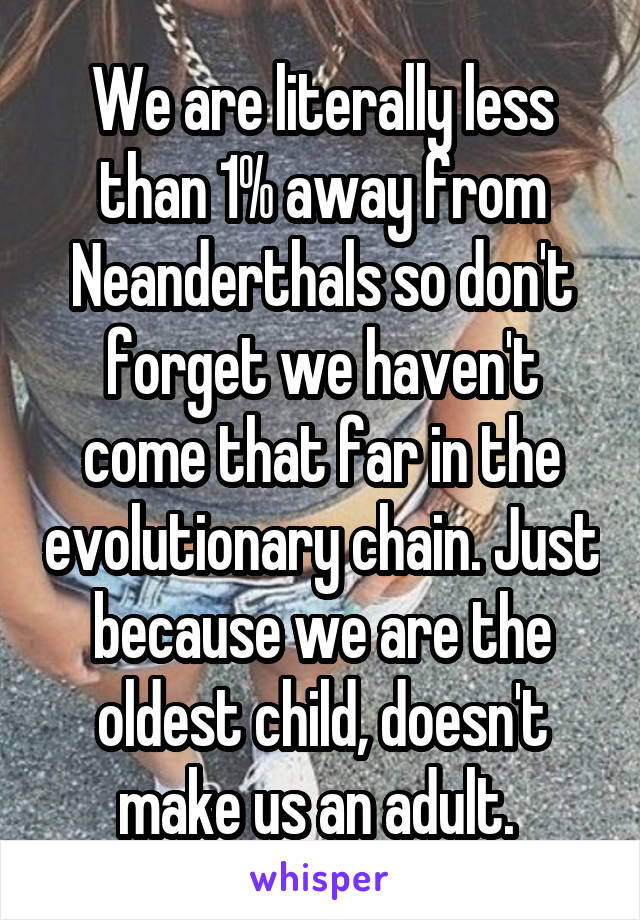 We are literally less than 1% away from Neanderthals so don't forget we haven't come that far in the evolutionary chain. Just because we are the oldest child, doesn't make us an adult. 