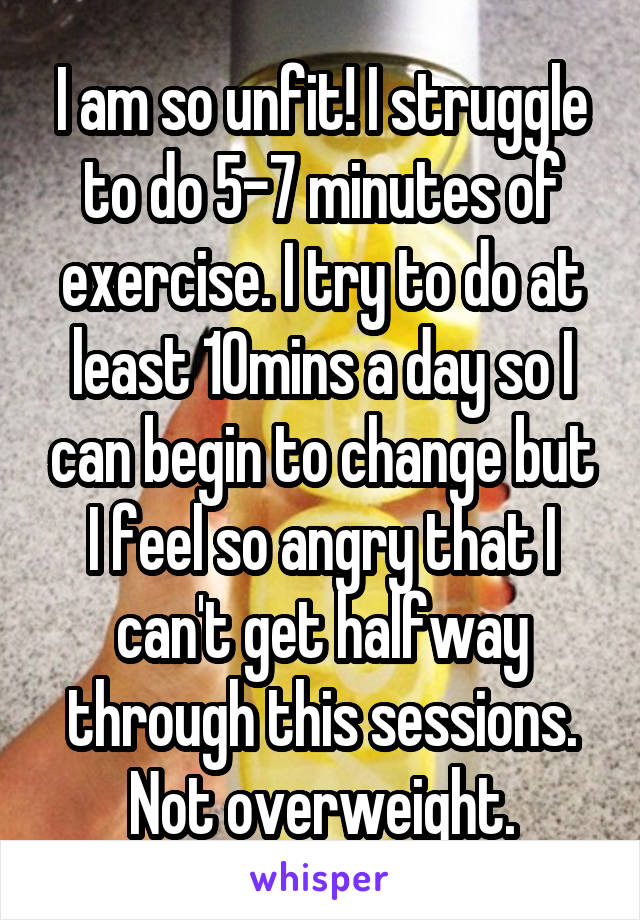 I am so unfit! I struggle to do 5-7 minutes of exercise. I try to do at least 10mins a day so I can begin to change but I feel so angry that I can't get halfway through this sessions. Not overweight.