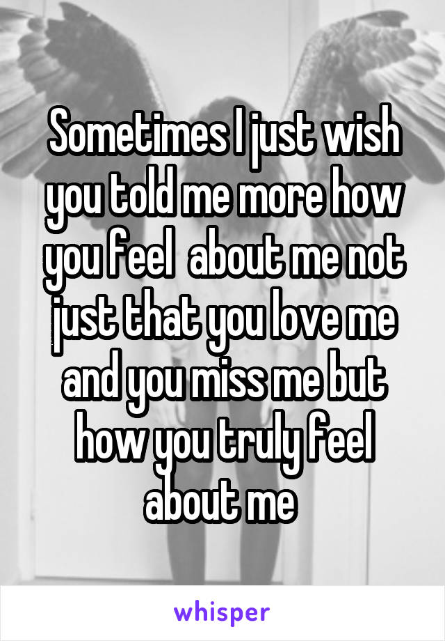 Sometimes I just wish you told me more how you feel  about me not just that you love me and you miss me but how you truly feel about me 