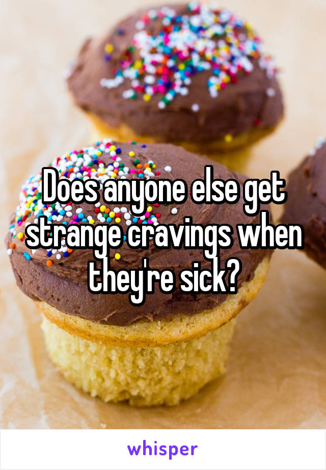 Does anyone else get strange cravings when they're sick?