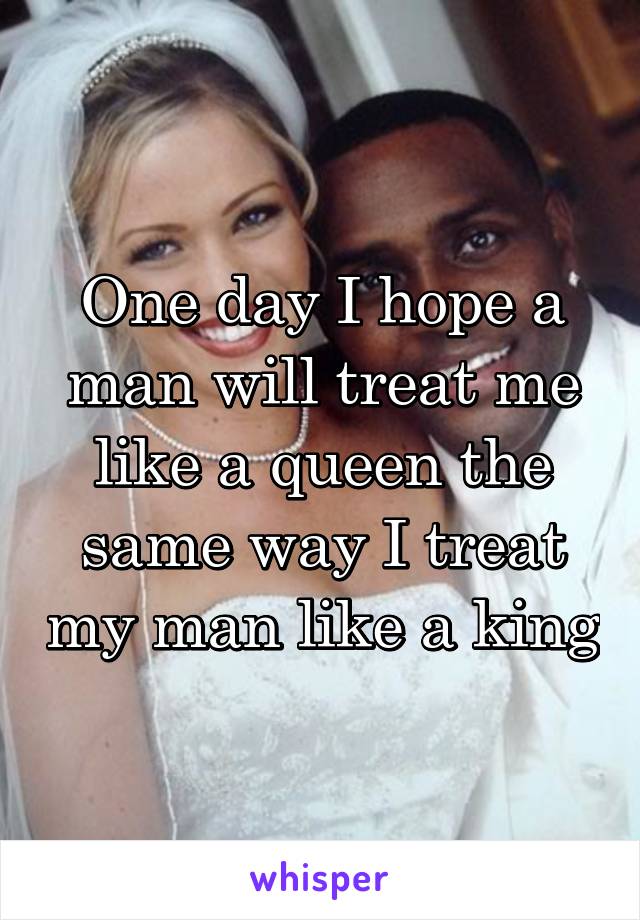 One day I hope a man will treat me like a queen the same way I treat my man like a king