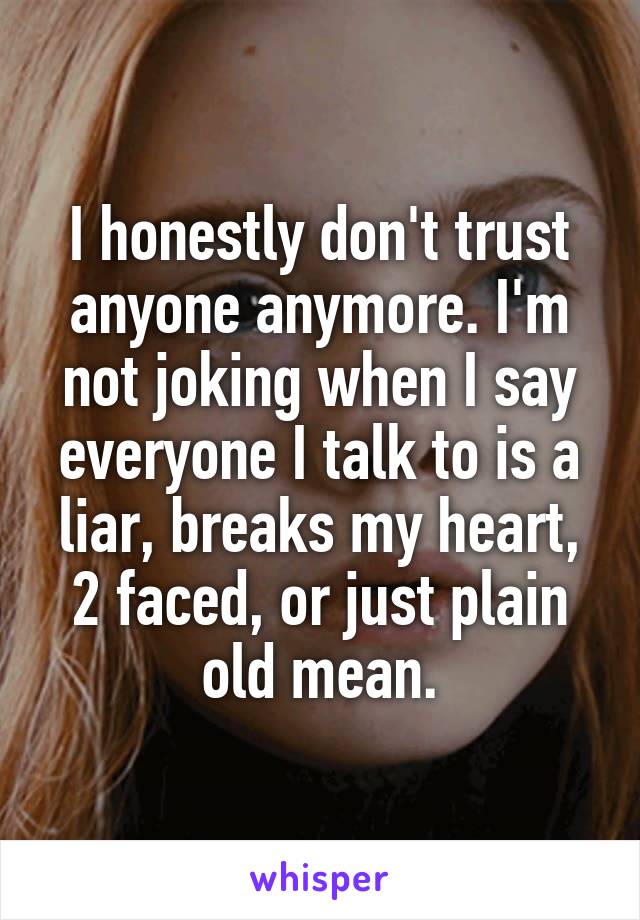 I honestly don't trust anyone anymore. I'm not joking when I say everyone I talk to is a liar, breaks my heart, 2 faced, or just plain old mean.