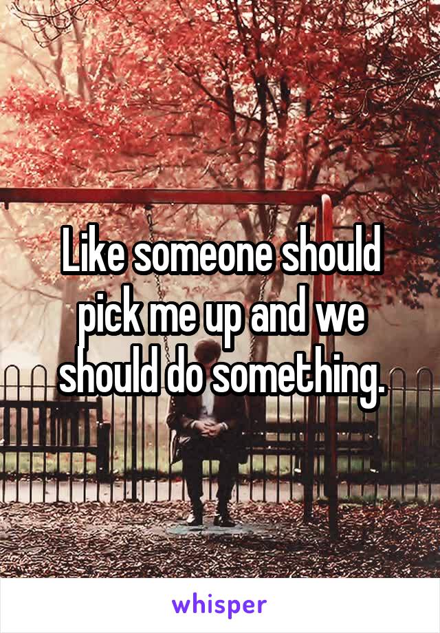 Like someone should pick me up and we should do something.