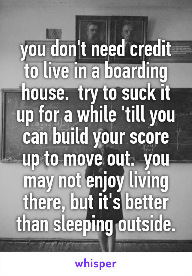 you don't need credit to live in a boarding house.  try to suck it up for a while 'till you can build your score up to move out.  you may not enjoy living there, but it's better than sleeping outside.