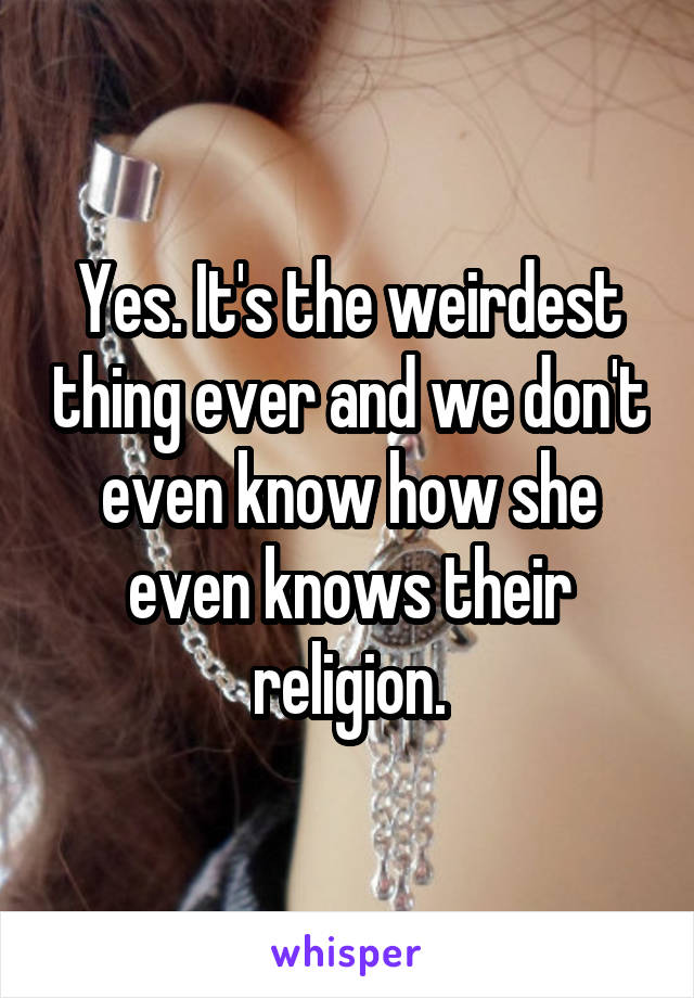 Yes. It's the weirdest thing ever and we don't even know how she even knows their religion.