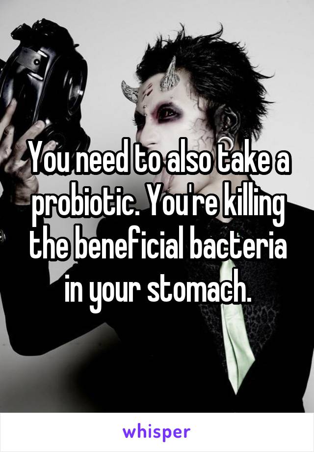 You need to also take a probiotic. You're killing the beneficial bacteria in your stomach.