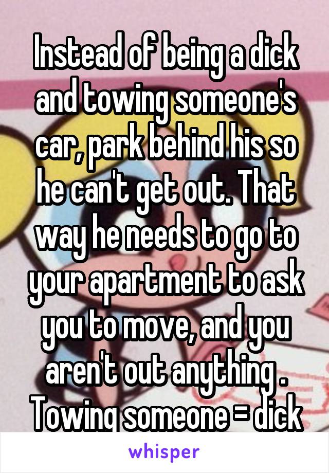 Instead of being a dick and towing someone's car, park behind his so he can't get out. That way he needs to go to your apartment to ask you to move, and you aren't out anything . Towing someone = dick