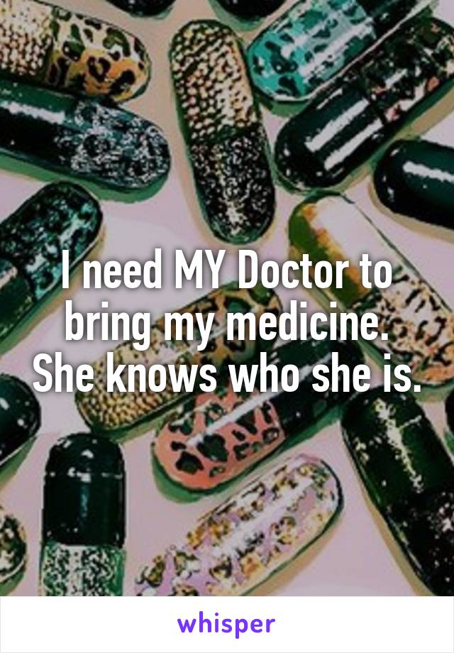 I need MY Doctor to bring my medicine. She knows who she is.