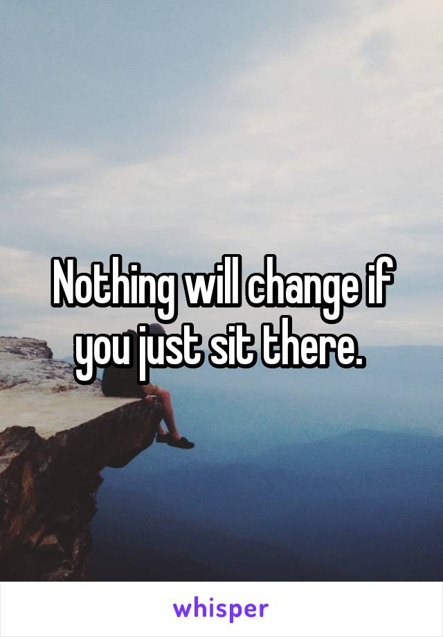 Nothing will change if you just sit there. 