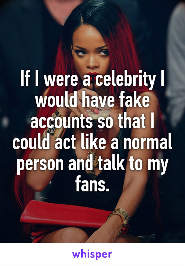 If I were a celebrity I would have fake accounts so that I could act like a normal person and talk to my fans.