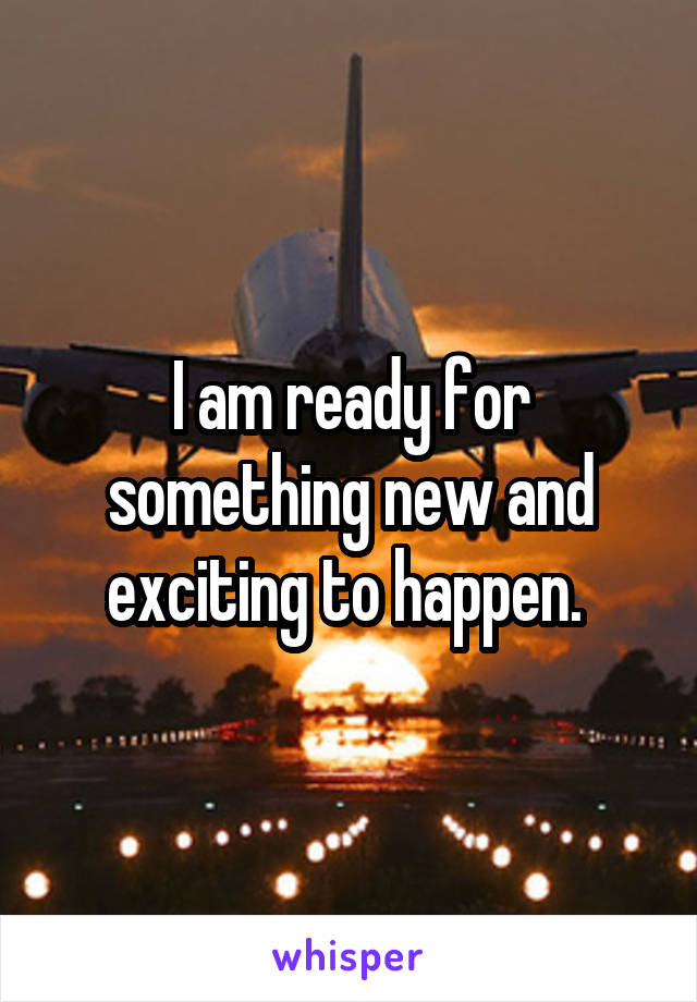 I am ready for something new and exciting to happen. 