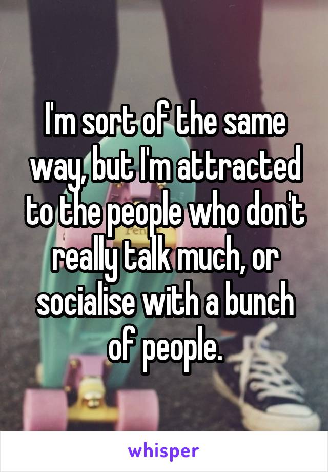 I'm sort of the same way, but I'm attracted to the people who don't really talk much, or socialise with a bunch of people.