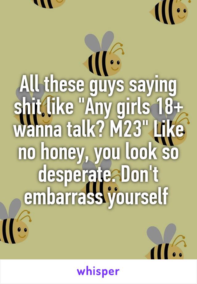 All these guys saying shit like "Any girls 18+ wanna talk? M23" Like no honey, you look so desperate. Don't embarrass yourself 