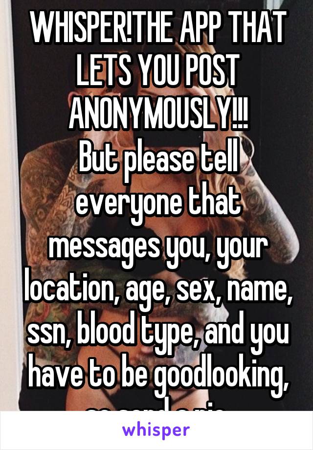 WHISPER!THE APP THAT LETS YOU POST ANONYMOUSLY!!!
But please tell everyone that messages you, your location, age, sex, name, ssn, blood type, and you have to be goodlooking, so send a pic.