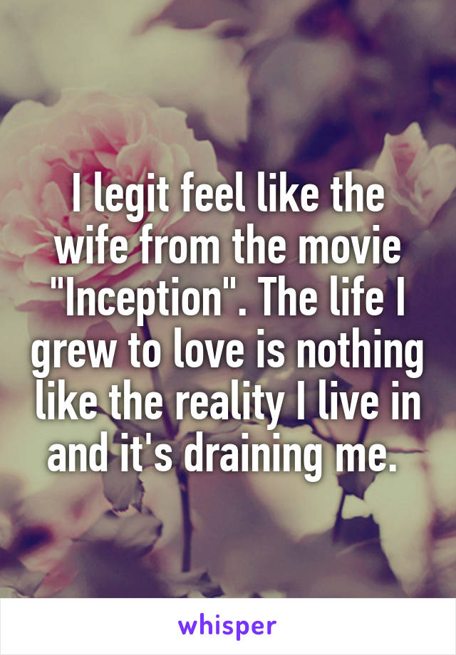 I legit feel like the wife from the movie "Inception". The life I grew to love is nothing like the reality I live in and it's draining me. 