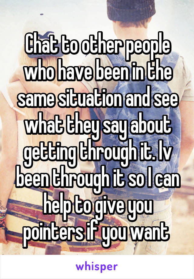 Chat to other people who have been in the same situation and see what they say about getting through it. Iv been through it so I can help to give you pointers if you want 