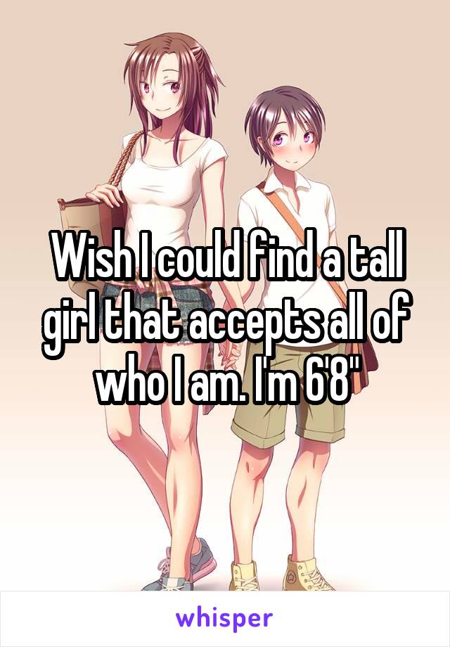 Wish I could find a tall girl that accepts all of who I am. I'm 6'8"