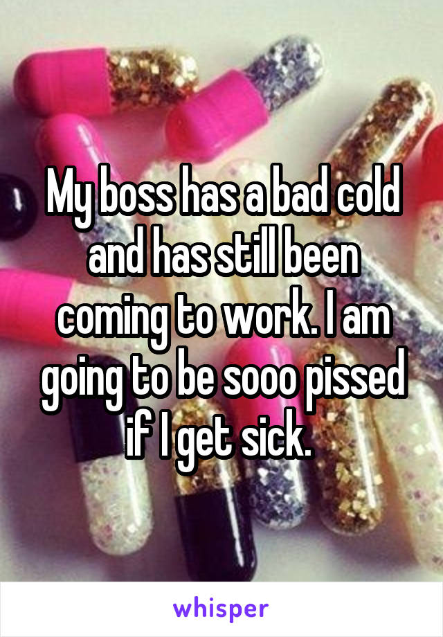 My boss has a bad cold and has still been coming to work. I am going to be sooo pissed if I get sick. 