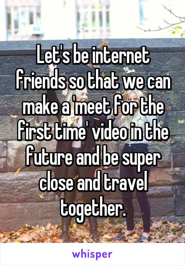 Let's be internet friends so that we can make a 'meet for the first time' video in the future and be super close and travel together.