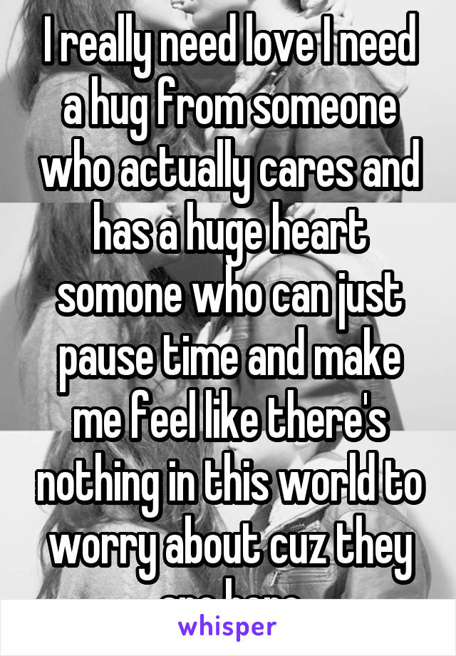 I really need love I need a hug from someone who actually cares and has a huge heart somone who can just pause time and make me feel like there's nothing in this world to worry about cuz they are here