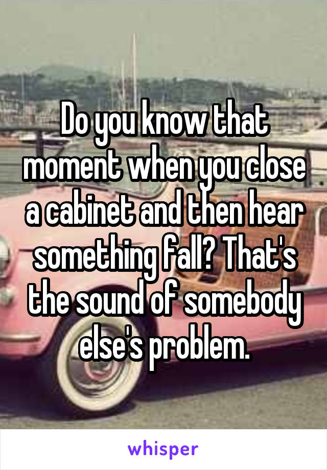 Do you know that moment when you close a cabinet and then hear something fall? That's the sound of somebody else's problem.