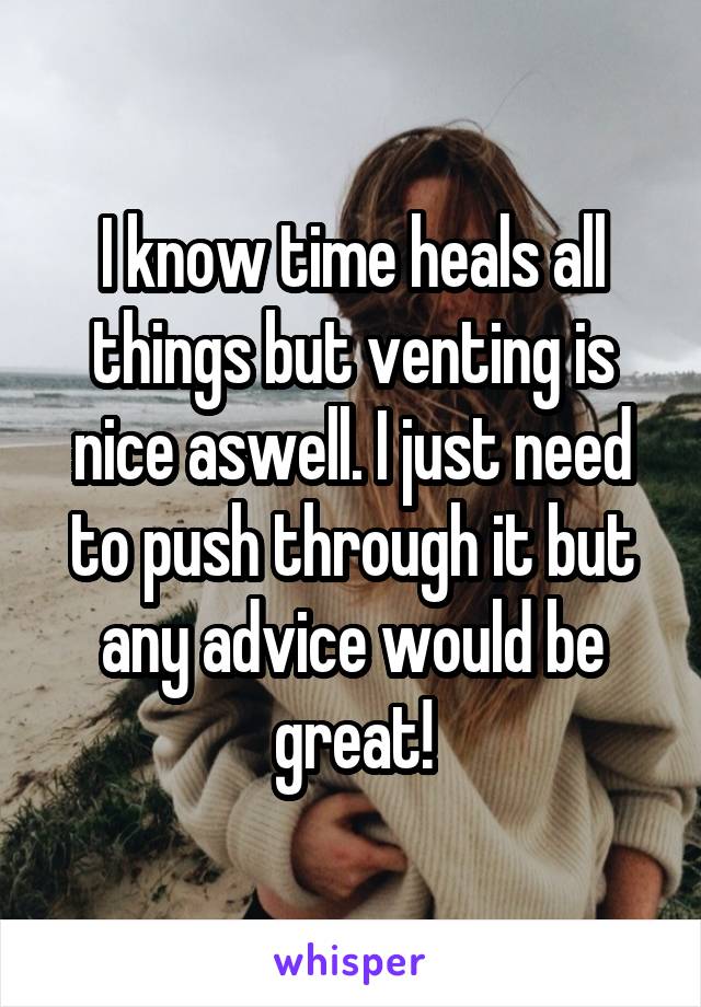 I know time heals all things but venting is nice aswell. I just need to push through it but any advice would be great!