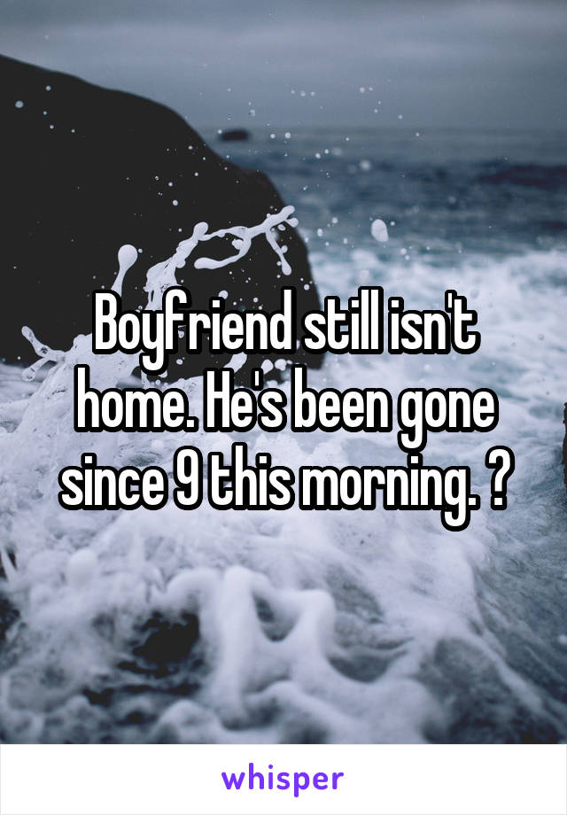 Boyfriend still isn't home. He's been gone since 9 this morning. 😔